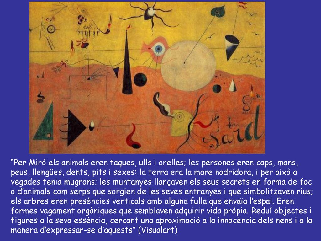 Per Miró els animals eren taques, ulls i orelles; les persones eren caps, mans, peus, llengües, dents, pits i sexes: la terra era la mare nodridora, i per això a vegades tenia mugrons; les muntanyes llançaven els seus secrets en forma de foc o d’animals com serps que sorgien de les seves entranyes i que simbolitzaven rius; els arbres eren presències verticals amb alguna fulla que envaïa l’espai.