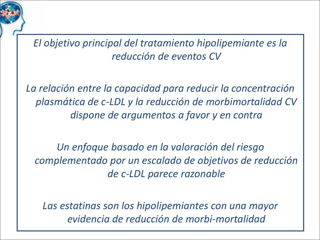El objetivo principal del tratamiento hipolipemiante es la reducción de eventos CV La relación entre la capacidad para reducir la concentración plasmática de c-LDL y la reducción de morbimortalidad CV dispone de argumentos a favor y en contra Un enfoque basado en la valoración del riesgo complementado por un escalado de objetivos de reducción de c-LDL parece razonable Las estatinas son los hipolipemiantes con una mayor evidencia de reducción de morbi-mortalidad