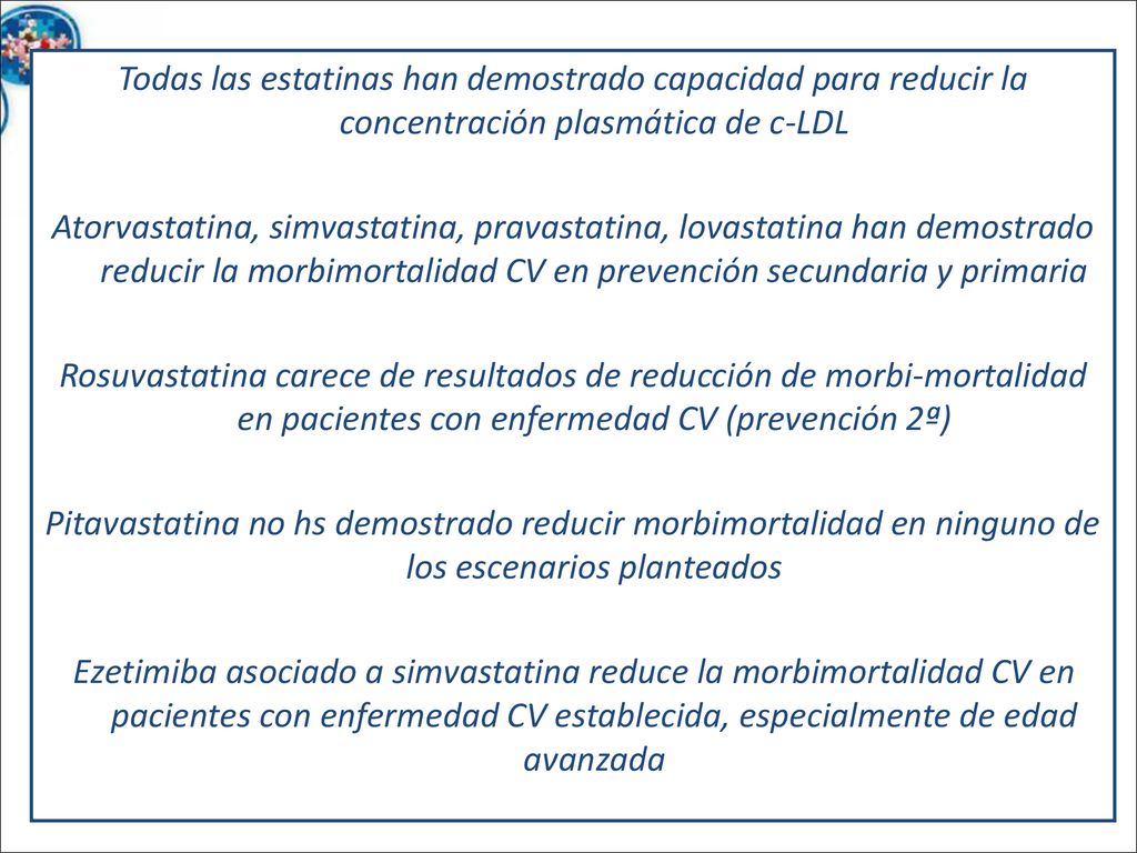 Todas las estatinas han demostrado capacidad para reducir la concentración plasmática de c-LDL Atorvastatina, simvastatina, pravastatina, lovastatina han demostrado reducir la morbimortalidad CV en prevención secundaria y primaria Rosuvastatina carece de resultados de reducción de morbi-mortalidad en pacientes con enfermedad CV (prevención 2ª) Pitavastatina no hs demostrado reducir morbimortalidad en ninguno de los escenarios planteados Ezetimiba asociado a simvastatina reduce la morbimortalidad CV en pacientes con enfermedad CV establecida, especialmente de edad avanzada