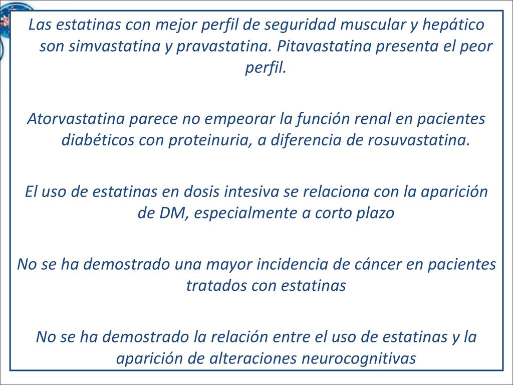 Las estatinas con mejor perfil de seguridad muscular y hepático son simvastatina y pravastatina. Pitavastatina presenta el peor perfil. Atorvastatina parece no empeorar la función renal en pacientes diabéticos con proteinuria, a diferencia de rosuvastatina. El uso de estatinas en dosis intesiva se relaciona con la aparición de DM, especialmente a corto plazo No se ha demostrado una mayor incidencia de cáncer en pacientes tratados con estatinas No se ha demostrado la relación entre el uso de estatinas y la aparición de alteraciones neurocognitivas