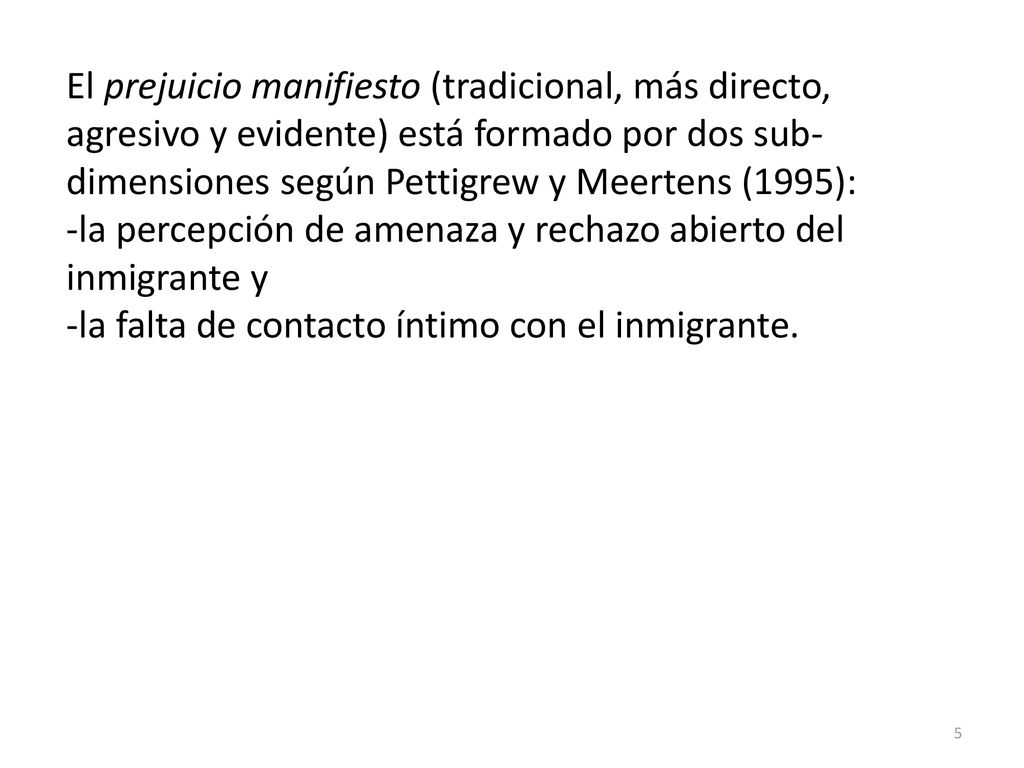 El prejuicio manifiesto (tradicional, más directo, agresivo y evidente) está formado por dos sub-dimensiones según Pettigrew y Meertens (1995):