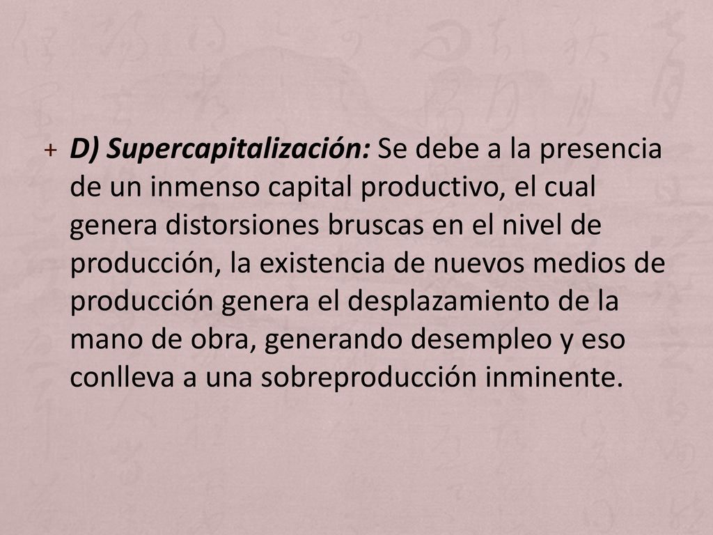 D) Supercapitalización: Se debe a la presencia de un inmenso capital productivo, el cual genera distorsiones bruscas en el nivel de producción, la existencia de nuevos medios de producción genera el desplazamiento de la mano de obra, generando desempleo y eso conlleva a una sobreproducción inminente.
