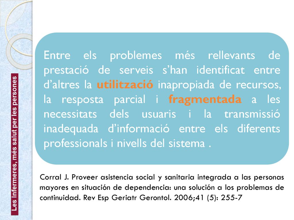 Entre els problemes més rellevants de prestació de serveis s’han identificat entre d’altres la utilització inapropiada de recursos, la resposta parcial i fragmentada a les necessitats dels usuaris i la transmissió inadequada d’informació entre els diferents professionals i nivells del sistema .