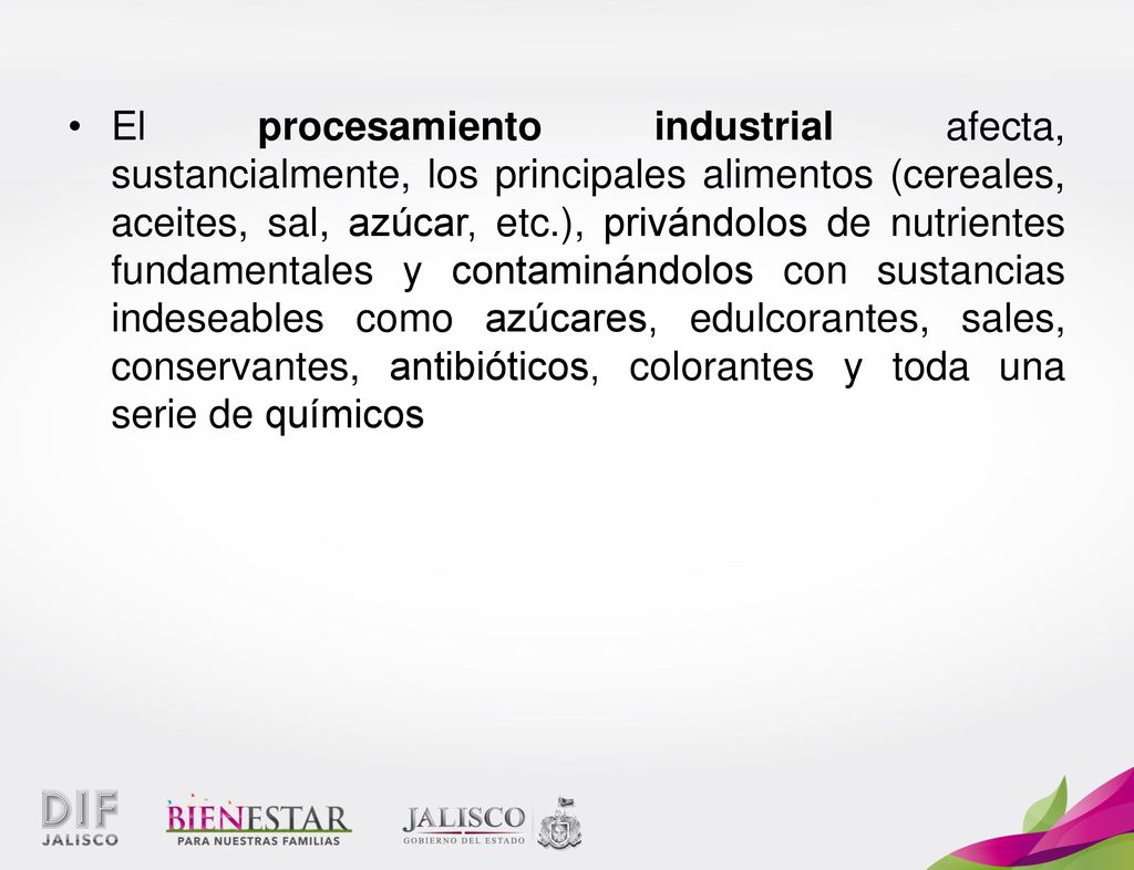 El procesamiento industrial afecta, sustancialmente, los principales alimentos (cereales, aceites, sal, azúcar, etc.), privándolos de nutrientes fundamentales y contaminándolos con sustancias indeseables como azúcares, edulcorantes, sales, conservantes, antibióticos, colorantes y toda una serie de químicos