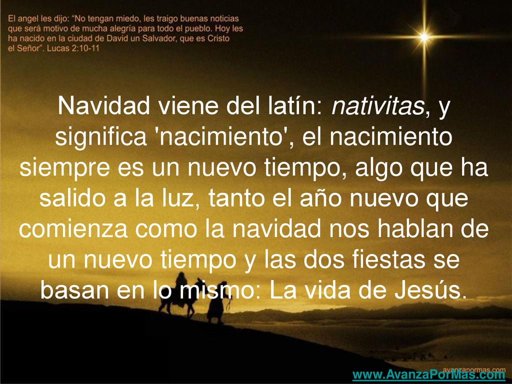 Navidad viene del latín: nativitas, y significa nacimiento , el nacimiento siempre es un nuevo tiempo, algo que ha salido a la luz, tanto el año nuevo que comienza como la navidad nos hablan de un nuevo tiempo y las dos fiestas se basan en lo mismo: La vida de Jesús.