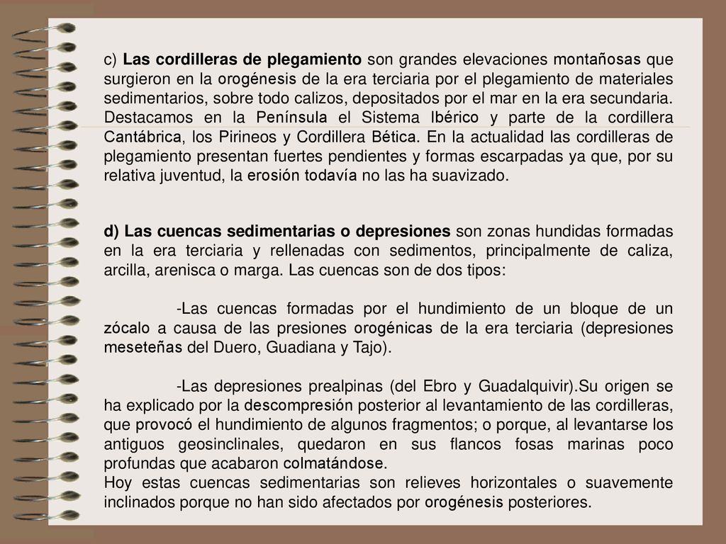 c) Las cordilleras de plegamiento son grandes elevaciones montañosas que surgieron en la orogénesis de la era terciaria por el plegamiento de materiales sedimentarios, sobre todo calizos, depositados por el mar en la era secundaria. Destacamos en la Península el Sistema Ibérico y parte de la cordillera Cantábrica, los Pirineos y Cordillera Bética. En la actualidad las cordilleras de plegamiento presentan fuertes pendientes y formas escarpadas ya que, por su relativa juventud, la erosión todavía no las ha suavizado.