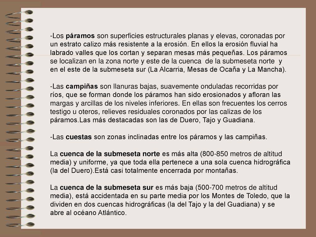 -Los páramos son superficies estructurales planas y elevas, coronadas por un estrato calizo más resistente a la erosión. En ellos la erosión fluvial ha labrado valles que los cortan y separan mesas más pequeñas. Los páramos se localizan en la zona norte y este de la cuenca de la submeseta norte y en el este de la submeseta sur (La Alcarria, Mesas de Ocaña y La Mancha).