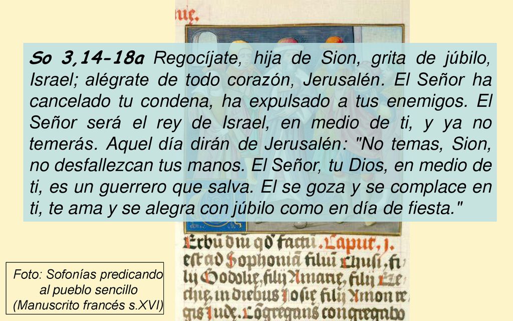 So 3,14-18a Regocíjate, hija de Sion, grita de júbilo, Israel; alégrate de todo corazón, Jerusalén. El Señor ha cancelado tu condena, ha expulsado a tus enemigos. El Señor será el rey de Israel, en medio de ti, y ya no temerás. Aquel día dirán de Jerusalén: No temas, Sion, no desfallezcan tus manos. El Señor, tu Dios, en medio de ti, es un guerrero que salva. El se goza y se complace en ti, te ama y se alegra con júbilo como en día de fiesta.