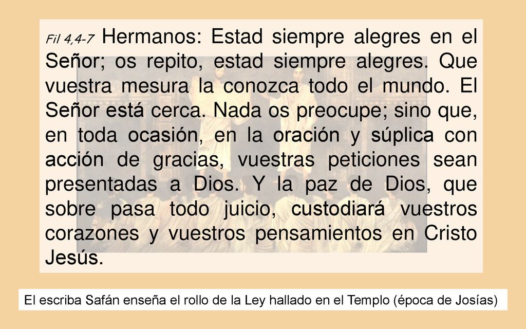 Fil 4,4-7 Hermanos: Estad siempre alegres en el Señor; os repito, estad siempre alegres. Que vuestra mesura la conozca todo el mundo. El Señor está cerca. Nada os preocupe; sino que, en toda ocasión, en la oración y súplica con acción de gracias, vuestras peticiones sean presentadas a Dios. Y la paz de Dios, que sobre pasa todo juicio, custodiará vuestros corazones y vuestros pensamientos en Cristo Jesús.
