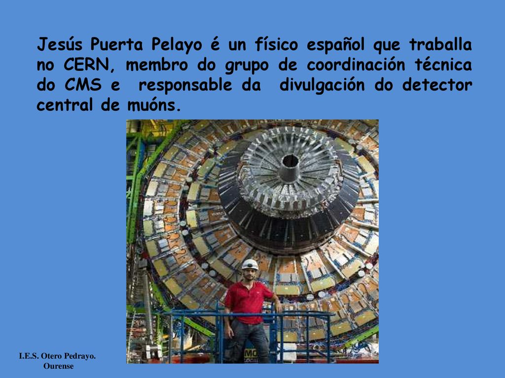 Jesús Puerta Pelayo é un físico español que traballa no CERN, membro do grupo de coordinación técnica do CMS e responsable da divulgación do detector central de muóns.