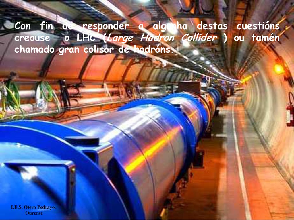 Con fin de responder a algunha destas cuestións creouse o LHC (Large Hadron Collider ) ou tamén chamado gran colisor de hadróns.