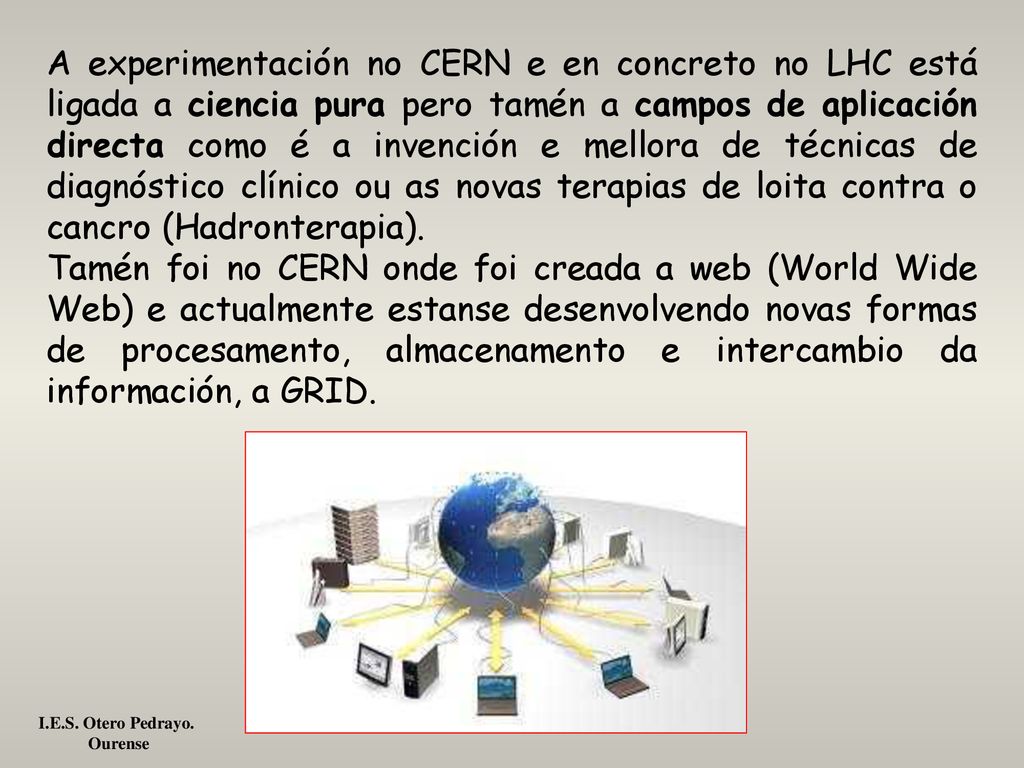 A experimentación no CERN e en concreto no LHC está ligada a ciencia pura pero tamén a campos de aplicación directa como é a invención e mellora de técnicas de diagnóstico clínico ou as novas terapias de loita contra o cancro (Hadronterapia).
