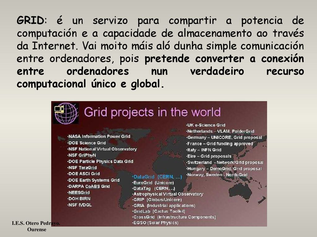 GRID: é un servizo para compartir a potencia de computación e a capacidade de almacenamento ao través da Internet. Vai moito máis aló dunha simple comunicación entre ordenadores, pois pretende converter a conexión entre ordenadores nun verdadeiro recurso computacional único e global.