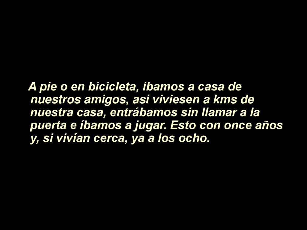 A pie o en bicicleta, íbamos a casa de nuestros amigos, así viviesen a kms de nuestra casa, entrábamos sin llamar a la puerta e íbamos a jugar.