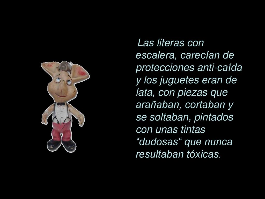 Las literas con escalera, carecían de protecciones anti-caída y los juguetes eran de lata, con piezas que arañaban, cortaban y se soltaban, pintados con unas tintas dudosas que nunca resultaban tóxicas.