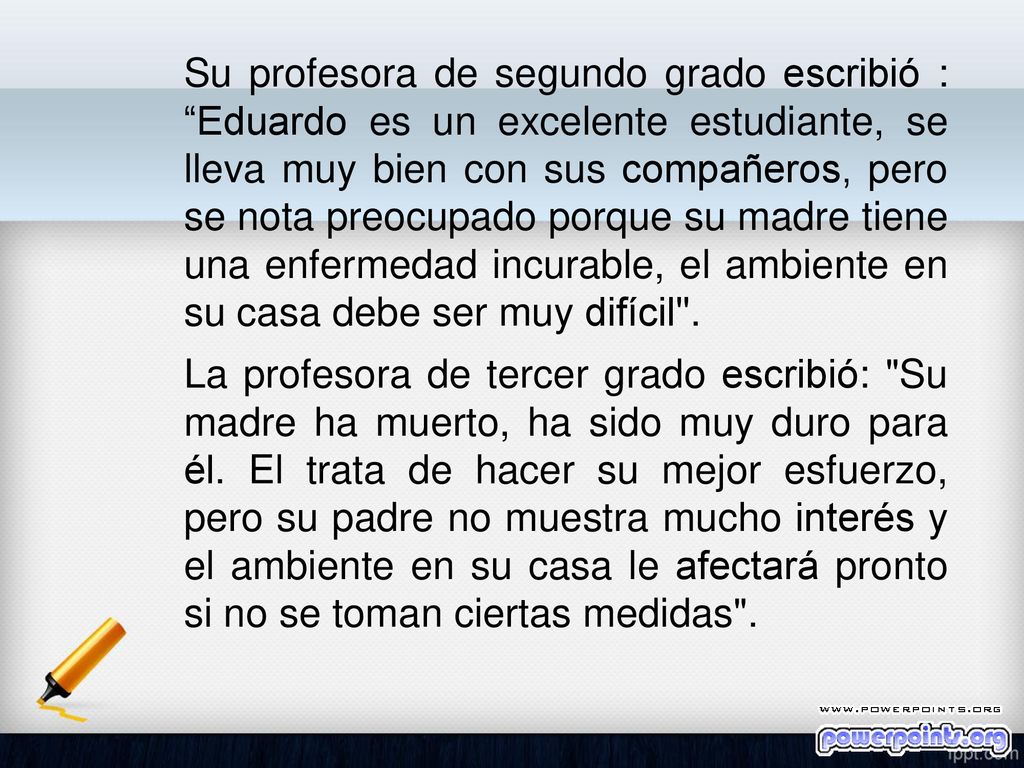 Su profesora de segundo grado escribió : Eduardo es un excelente estudiante, se lleva muy bien con sus compañeros, pero se nota preocupado porque su madre tiene una enfermedad incurable, el ambiente en su casa debe ser muy difícil .
