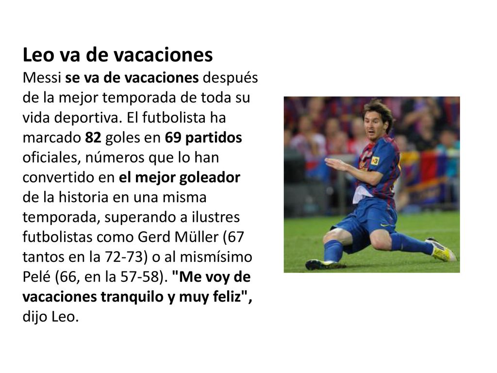 Leo va de vacaciones Messi se va de vacaciones después de la mejor temporada de toda su vida deportiva. El futbolista ha marcado 82 goles en 69 partidos oficiales, números que lo han convertido en el mejor goleador de la historia en una misma temporada, superando a ilustres futbolistas como Gerd Müller (67 tantos en la 72-73) o al mismísimo Pelé (66, en la 57-58). Me voy de vacaciones tranquilo y muy feliz , dijo Leo.