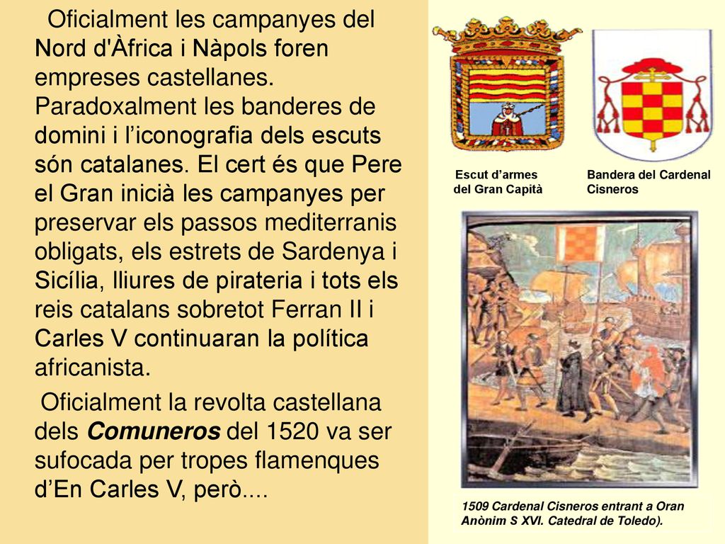 Oficialment les campanyes del Nord d Àfrica i Nàpols foren empreses castellanes. Paradoxalment les banderes de domini i l’iconografia dels escuts són catalanes. El cert és que Pere el Gran inicià les campanyes per preservar els passos mediterranis obligats, els estrets de Sardenya i Sicília, lliures de pirateria i tots els reis catalans sobretot Ferran II i Carles V continuaran la política africanista.
