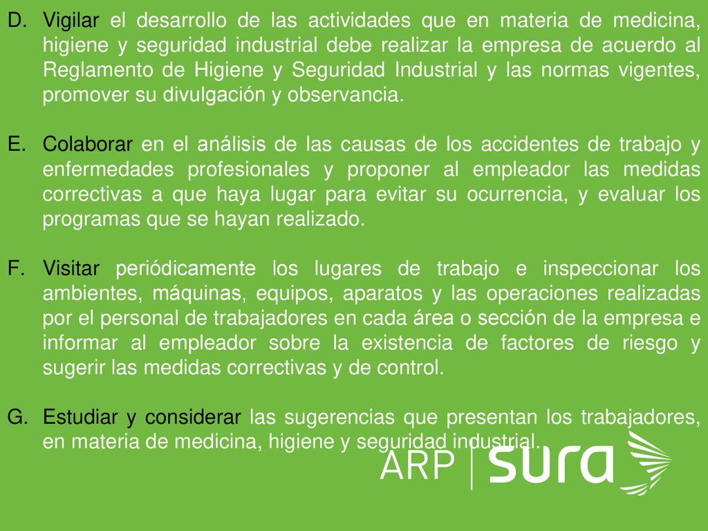 Vigilar el desarrollo de las actividades que en materia de medicina, higiene y seguridad industrial debe realizar la empresa de acuerdo al Reglamento de Higiene y Seguridad Industrial y las normas vigentes, promover su divulgación y observancia.