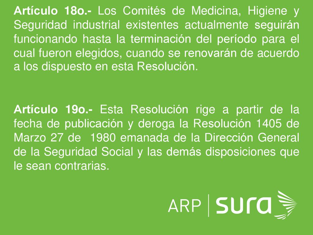Artículo 18o.- Los Comités de Medicina, Higiene y Seguridad industrial existentes actualmente seguirán funcionando hasta la terminación del período para el cual fueron elegidos, cuando se renovarán de acuerdo a los dispuesto en esta Resolución.