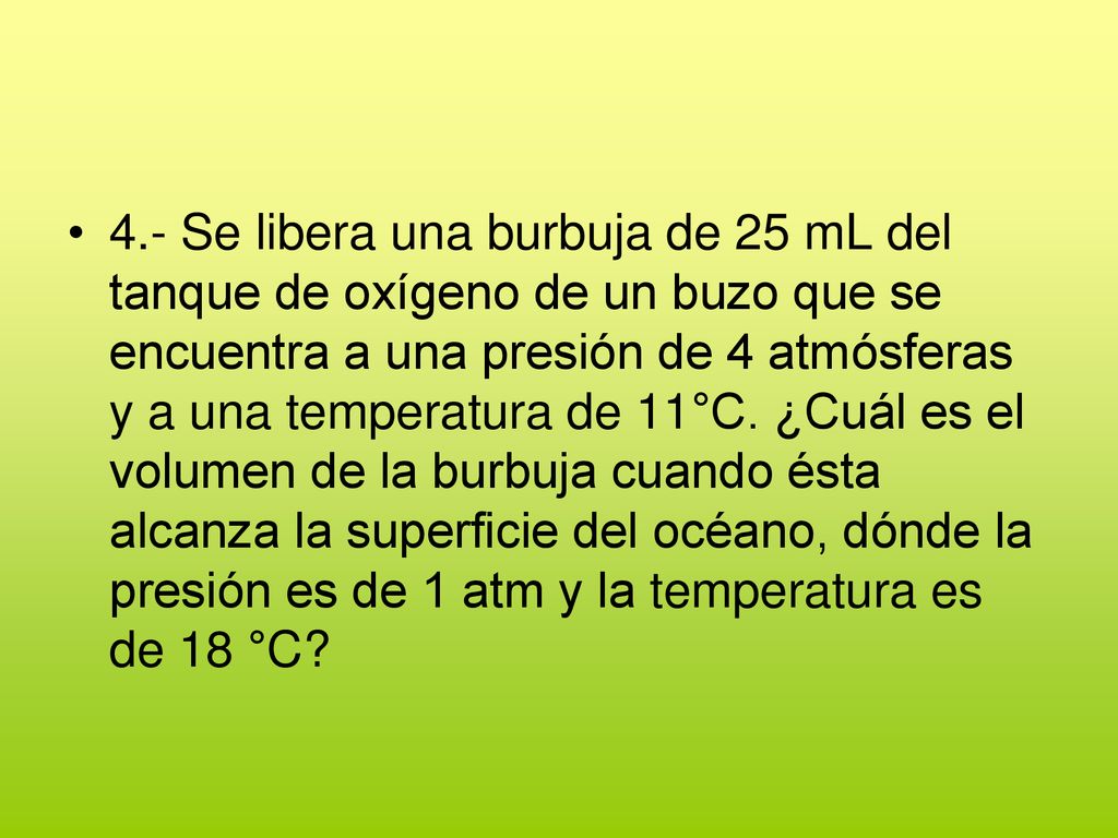4.- Se libera una burbuja de 25 mL del tanque de oxígeno de un buzo que se encuentra a una presión de 4 atmósferas y a una temperatura de 11°C.
