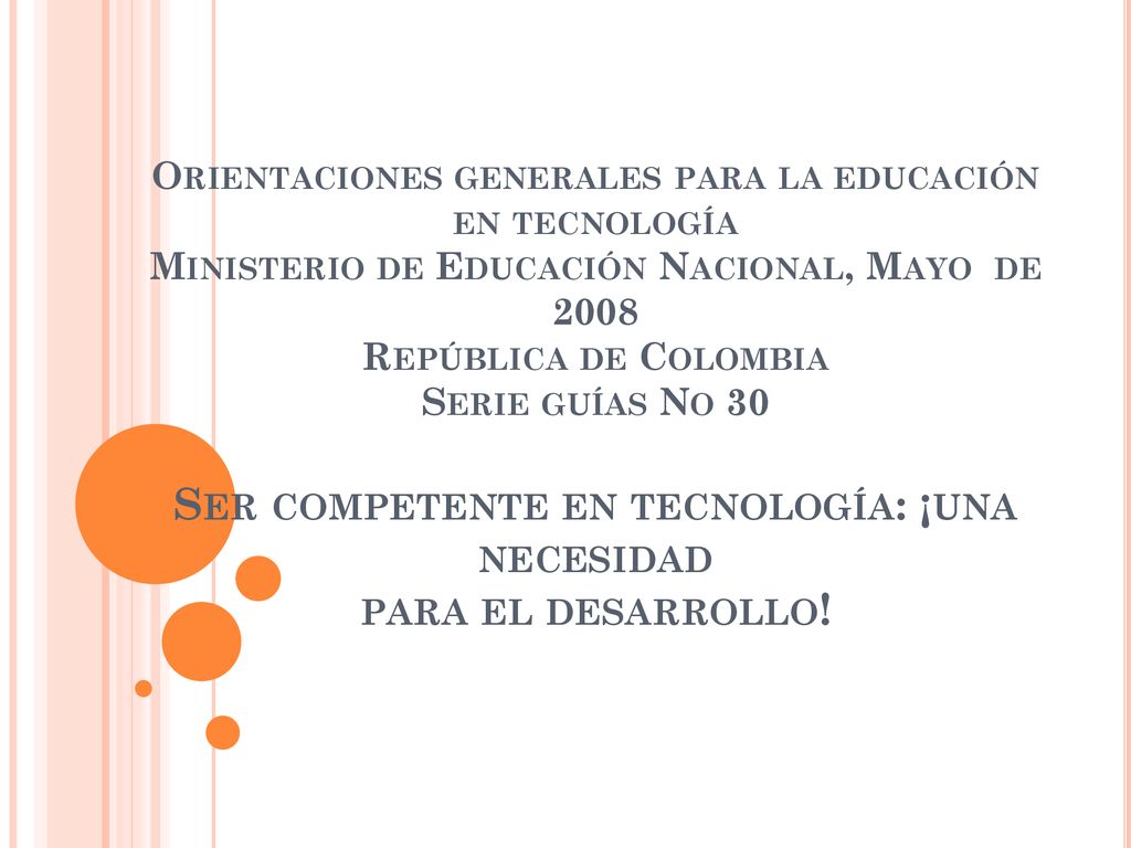 Orientaciones generales para la educación en tecnología Ministerio de Educación Nacional, Mayo de 2008 República de Colombia Serie guías No 30 Ser competente en tecnología: ¡una necesidad para el desarrollo!