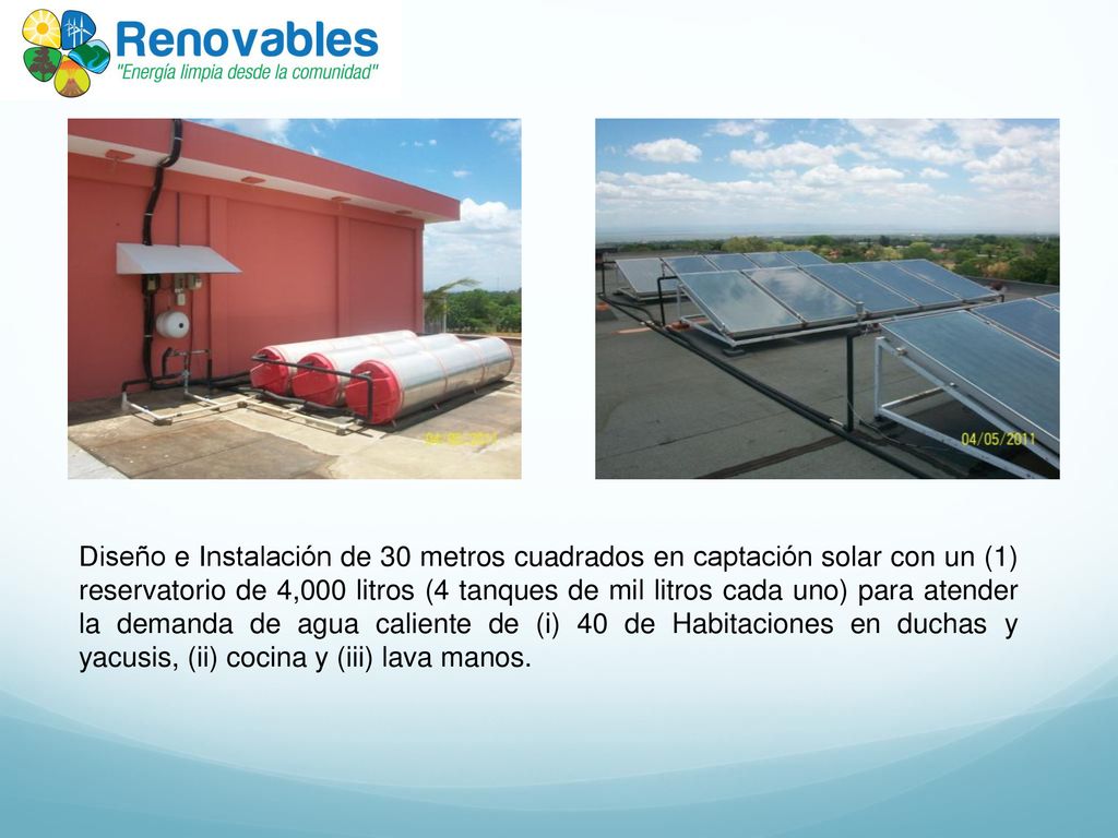 Diseño e Instalación de 30 metros cuadrados en captación solar con un (1) reservatorio de 4,000 litros (4 tanques de mil litros cada uno) para atender la demanda de agua caliente de (i) 40 de Habitaciones en duchas y yacusis, (ii) cocina y (iii) lava manos.