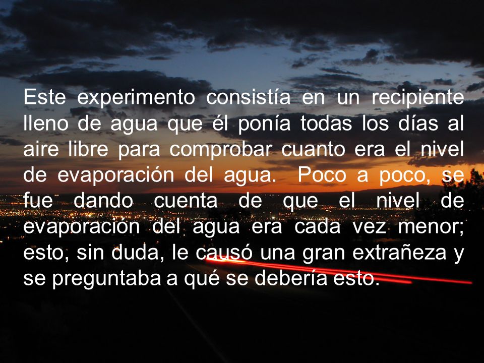 Este experimento consistía en un recipiente lleno de agua que él ponía todas los días al aire libre para comprobar cuanto era el nivel de evaporación del agua. Poco a poco, se fue dando cuenta de que el nivel de evaporación del agua era cada vez menor; esto, sin duda, le causó una gran extrañeza y se preguntaba a qué se debería esto.
