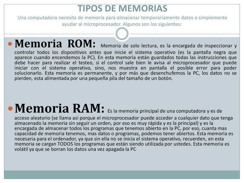 TIPOS DE MEMORIAS Una computadora necesita de memoria para almacenar temporariamente datos o simplemente ayudar al microprocesador. Algunos son los siguientes: