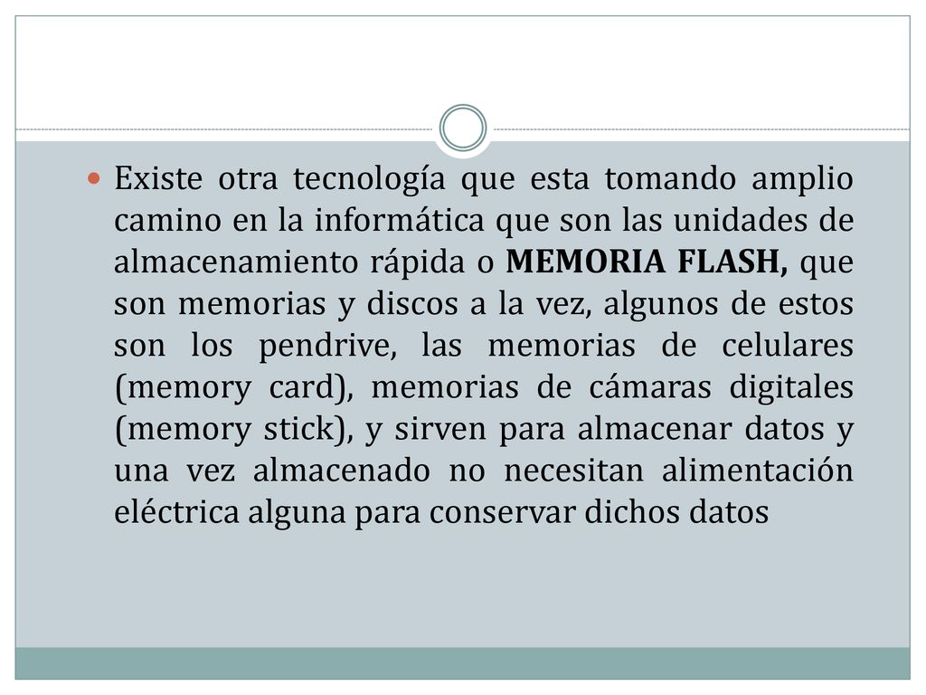 Existe otra tecnología que esta tomando amplio camino en la informática que son las unidades de almacenamiento rápida o MEMORIA FLASH, que son memorias y discos a la vez, algunos de estos son los pendrive, las memorias de celulares (memory card), memorias de cámaras digitales (memory stick), y sirven para almacenar datos y una vez almacenado no necesitan alimentación eléctrica alguna para conservar dichos datos