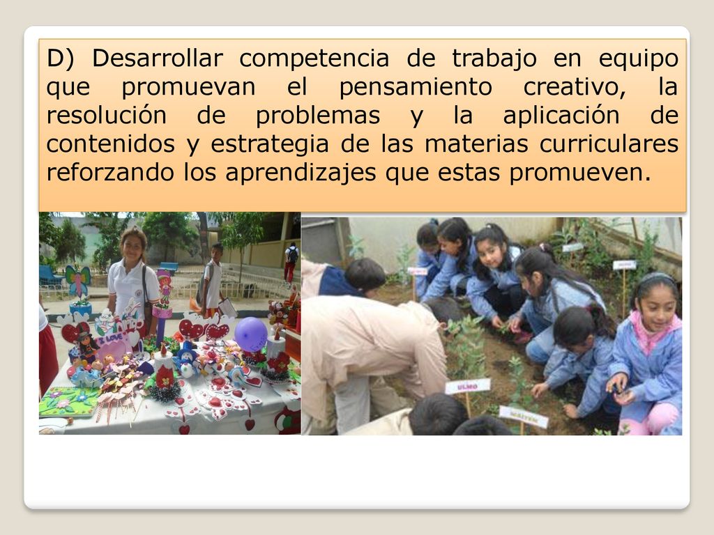 D) Desarrollar competencia de trabajo en equipo que promuevan el pensamiento creativo, la resolución de problemas y la aplicación de contenidos y estrategia de las materias curriculares reforzando los aprendizajes que estas promueven.