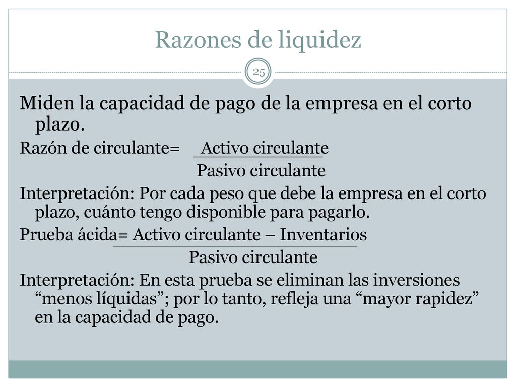 Razones de liquidez Miden la capacidad de pago de la empresa en el corto plazo. Razón de circulante= Activo circulante.