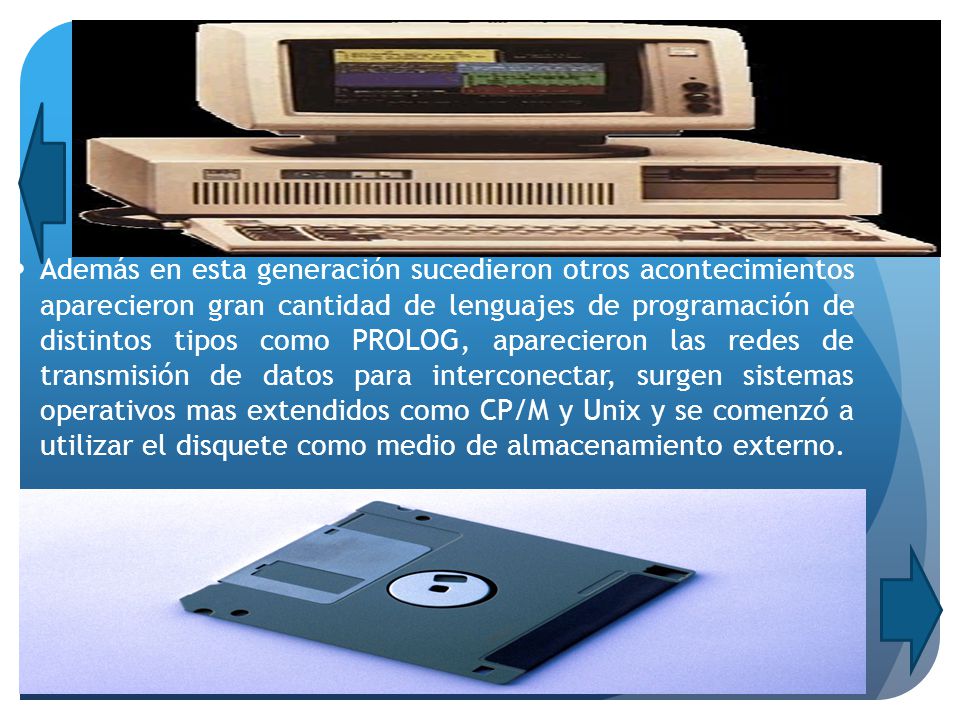 Además en esta generación sucedieron otros acontecimientos aparecieron gran cantidad de lenguajes de programación de distintos tipos como PROLOG, aparecieron las redes de transmisión de datos para interconectar, surgen sistemas operativos mas extendidos como CP/M y Unix y se comenzó a utilizar el disquete como medio de almacenamiento externo.