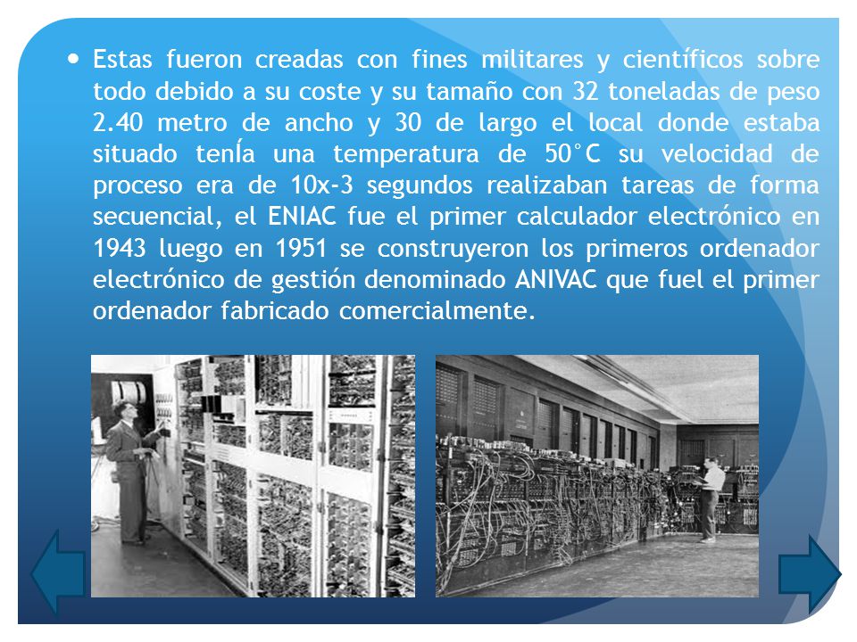 Estas fueron creadas con fines militares y científicos sobre todo debido a su coste y su tamaño con 32 toneladas de peso 2.40 metro de ancho y 30 de largo el local donde estaba situado tenÍa una temperatura de 50°C su velocidad de proceso era de 10x-3 segundos realizaban tareas de forma secuencial, el ENIAC fue el primer calculador electrónico en 1943 luego en 1951 se construyeron los primeros ordenador electrónico de gestión denominado ANIVAC que fuel el primer ordenador fabricado comercialmente.