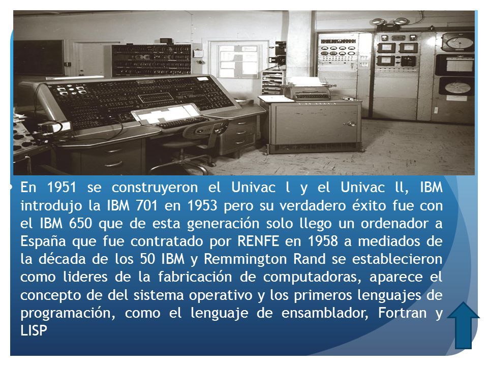 En 1951 se construyeron el Univac l y el Univac ll, IBM introdujo la IBM 701 en 1953 pero su verdadero éxito fue con el IBM 650 que de esta generación solo llego un ordenador a España que fue contratado por RENFE en 1958 a mediados de la década de los 50 IBM y Remmington Rand se establecieron como lideres de la fabricación de computadoras, aparece el concepto de del sistema operativo y los primeros lenguajes de programación, como el lenguaje de ensamblador, Fortran y LISP