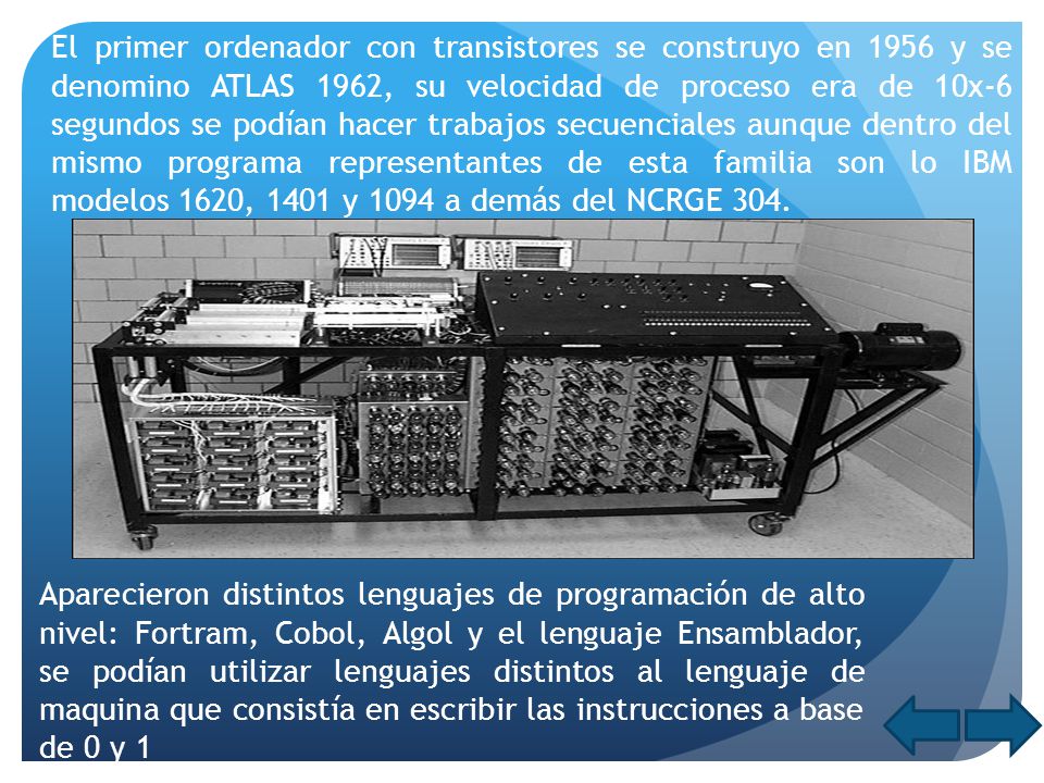 El primer ordenador con transistores se construyo en 1956 y se denomino ATLAS 1962, su velocidad de proceso era de 10x-6 segundos se podían hacer trabajos secuenciales aunque dentro del mismo programa representantes de esta familia son lo IBM modelos 1620, 1401 y 1094 a demás del NCRGE 304.