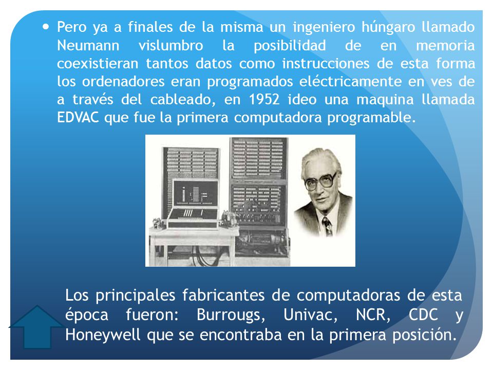Pero ya a finales de la misma un ingeniero húngaro llamado Neumann vislumbro la posibilidad de en memoria coexistieran tantos datos como instrucciones de esta forma los ordenadores eran programados eléctricamente en ves de a través del cableado, en 1952 ideo una maquina llamada EDVAC que fue la primera computadora programable.
