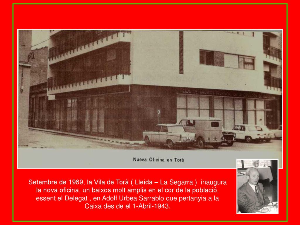 Setembre de 1969, la Vila de Torà ( Lleida – La Segarra ) inaugura la nova oficina, un baixos molt amplis en el cor de la població, essent el Delegat , en Adolf Urbea Sarrablo que pertanyia a la Caixa des de el 1-Abril-1943.