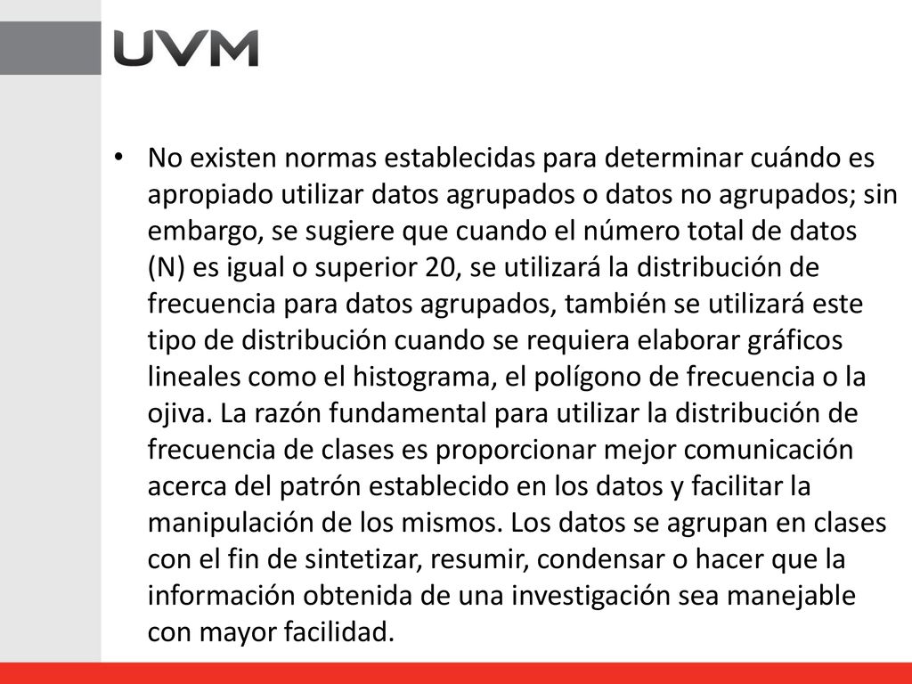 No existen normas establecidas para determinar cuándo es apropiado utilizar datos agrupados o datos no agrupados; sin embargo, se sugiere que cuando el número total de datos (N) es igual o superior 20, se utilizará la distribución de frecuencia para datos agrupados, también se utilizará este tipo de distribución cuando se requiera elaborar gráficos lineales como el histograma, el polígono de frecuencia o la ojiva.