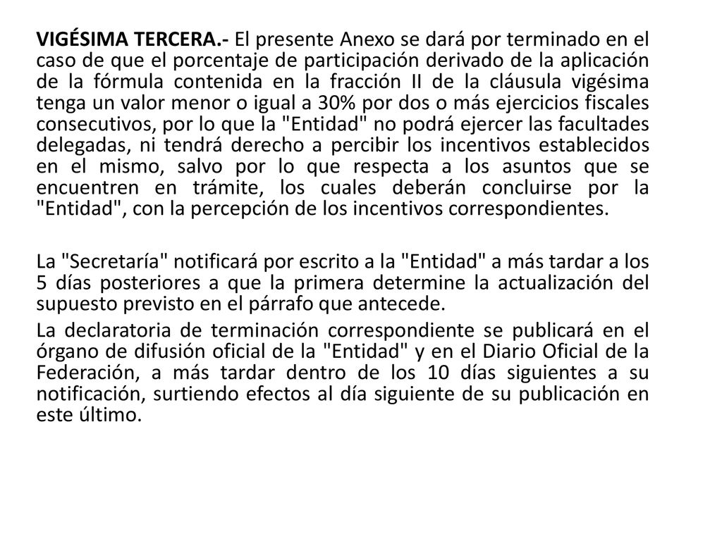 VIGÉSIMA TERCERA.- El presente Anexo se dará por terminado en el caso de que el porcentaje de participación derivado de la aplicación de la fórmula contenida en la fracción II de la cláusula vigésima tenga un valor menor o igual a 30% por dos o más ejercicios fiscales consecutivos, por lo que la Entidad no podrá ejercer las facultades delegadas, ni tendrá derecho a percibir los incentivos establecidos en el mismo, salvo por lo que respecta a los asuntos que se encuentren en trámite, los cuales deberán concluirse por la Entidad , con la percepción de los incentivos correspondientes.