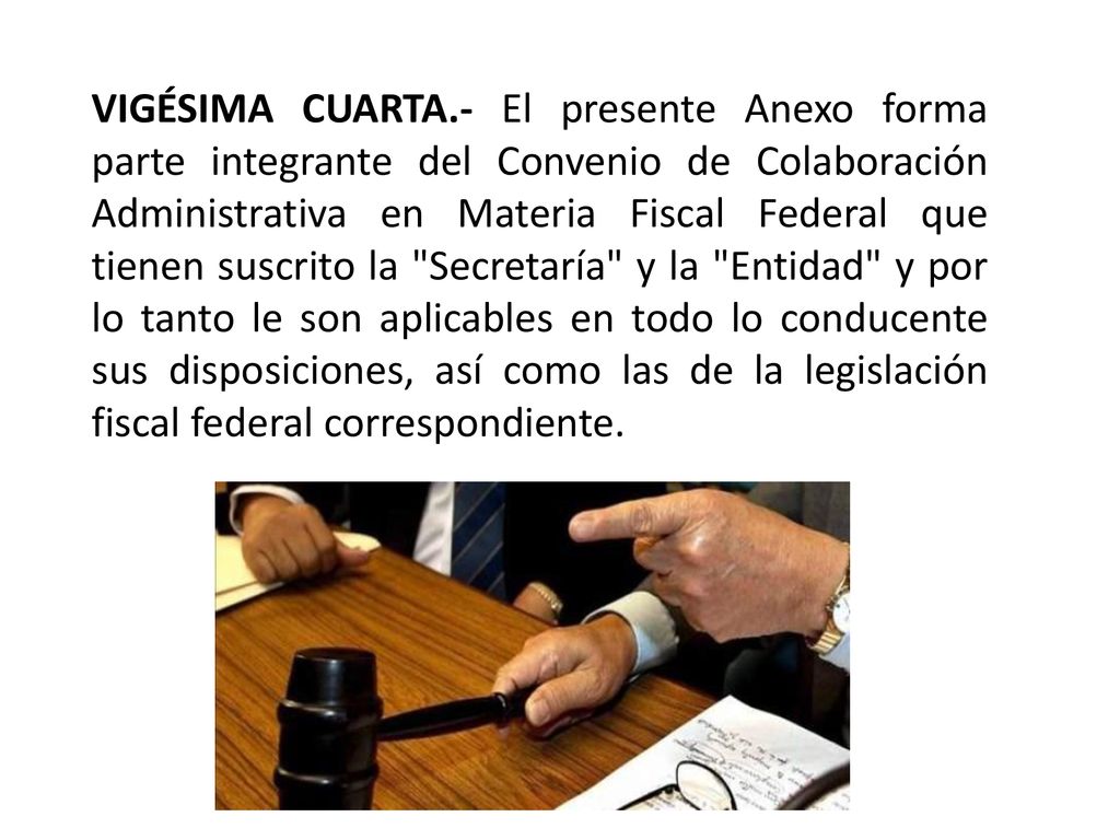 VIGÉSIMA CUARTA.- El presente Anexo forma parte integrante del Convenio de Colaboración Administrativa en Materia Fiscal Federal que tienen suscrito la Secretaría y la Entidad y por lo tanto le son aplicables en todo lo conducente sus disposiciones, así como las de la legislación fiscal federal correspondiente.