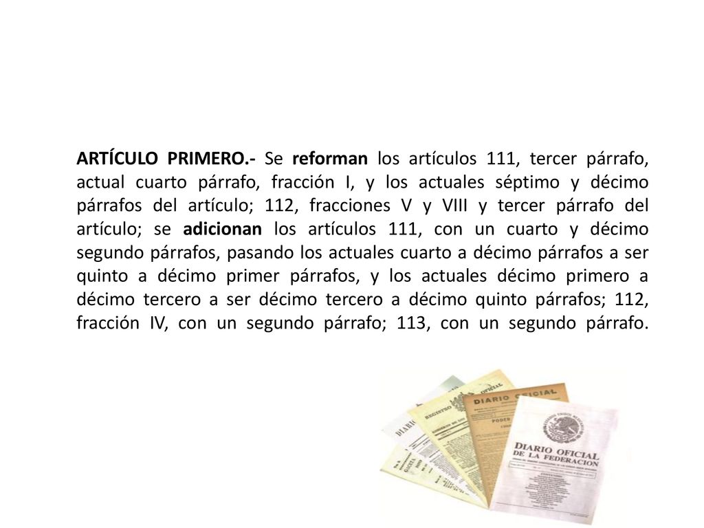 ARTÍCULO PRIMERO.- Se reforman los artículos 111, tercer párrafo, actual cuarto párrafo, fracción I, y los actuales séptimo y décimo párrafos del artículo; 112, fracciones V y VIII y tercer párrafo del artículo; se adicionan los artículos 111, con un cuarto y décimo segundo párrafos, pasando los actuales cuarto a décimo párrafos a ser quinto a décimo primer párrafos, y los actuales décimo primero a décimo tercero a ser décimo tercero a décimo quinto párrafos; 112, fracción IV, con un segundo párrafo; 113, con un segundo párrafo.