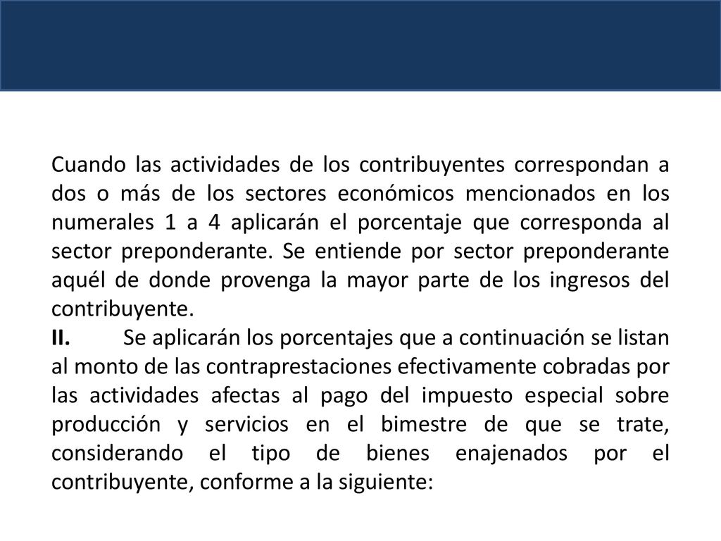Cuando las actividades de los contribuyentes correspondan a dos o más de los sectores económicos mencionados en los numerales 1 a 4 aplicarán el porcentaje que corresponda al sector preponderante. Se entiende por sector preponderante aquél de donde provenga la mayor parte de los ingresos del contribuyente.