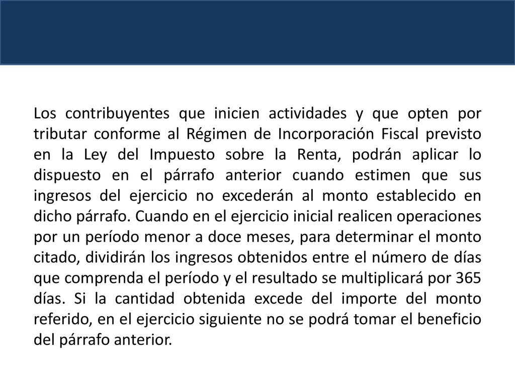 Los contribuyentes que inicien actividades y que opten por tributar conforme al Régimen de Incorporación Fiscal previsto en la Ley del Impuesto sobre la Renta, podrán aplicar lo dispuesto en el párrafo anterior cuando estimen que sus ingresos del ejercicio no excederán al monto establecido en dicho párrafo.