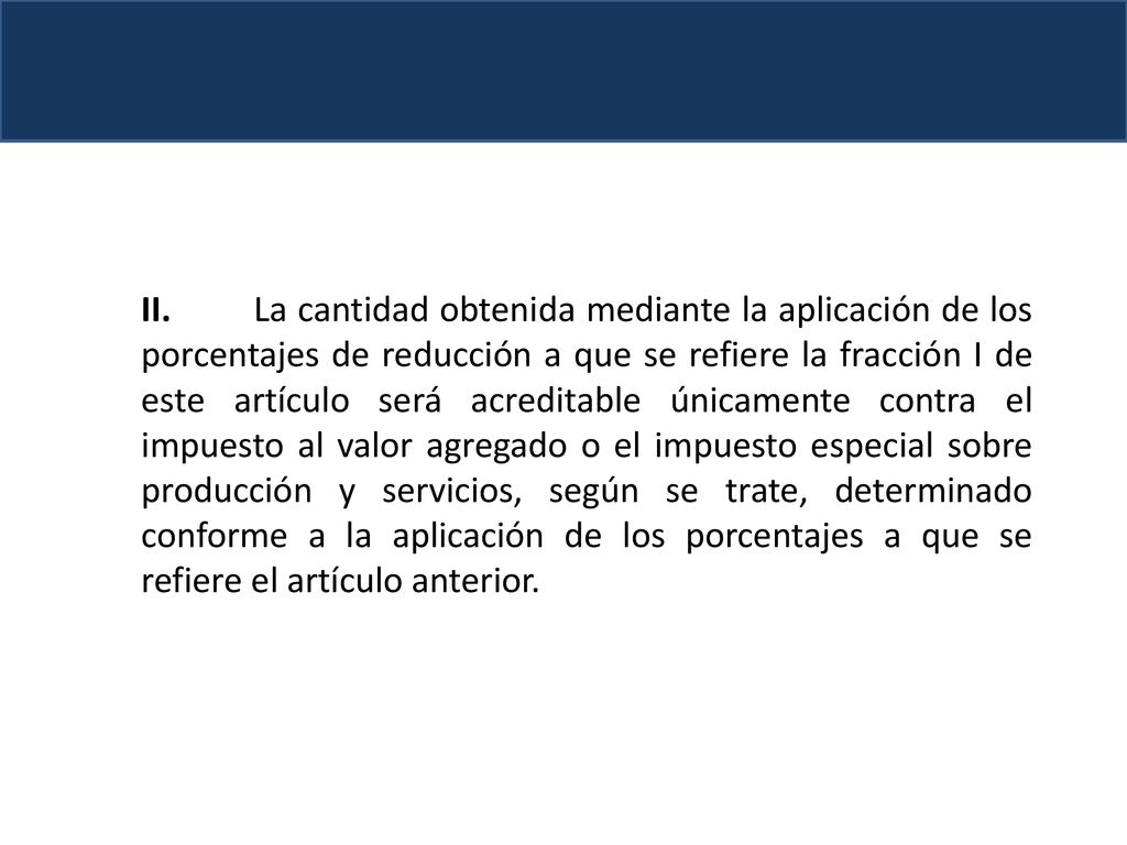 II. La cantidad obtenida mediante la aplicación de los porcentajes de reducción a que se refiere la fracción I de este artículo será acreditable únicamente contra el impuesto al valor agregado o el impuesto especial sobre producción y servicios, según se trate, determinado conforme a la aplicación de los porcentajes a que se refiere el artículo anterior.