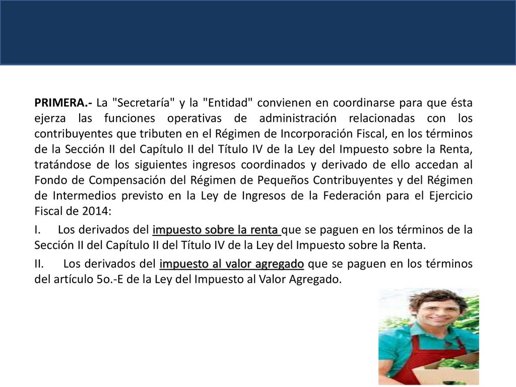 PRIMERA.- La Secretaría y la Entidad convienen en coordinarse para que ésta ejerza las funciones operativas de administración relacionadas con los contribuyentes que tributen en el Régimen de Incorporación Fiscal, en los términos de la Sección II del Capítulo II del Título IV de la Ley del Impuesto sobre la Renta, tratándose de los siguientes ingresos coordinados y derivado de ello accedan al Fondo de Compensación del Régimen de Pequeños Contribuyentes y del Régimen de Intermedios previsto en la Ley de Ingresos de la Federación para el Ejercicio Fiscal de 2014: I.