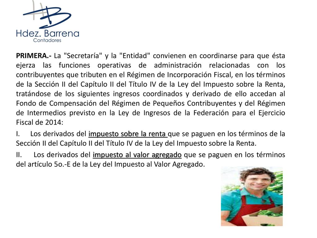 PRIMERA.- La Secretaría y la Entidad convienen en coordinarse para que ésta ejerza las funciones operativas de administración relacionadas con los contribuyentes que tributen en el Régimen de Incorporación Fiscal, en los términos de la Sección II del Capítulo II del Título IV de la Ley del Impuesto sobre la Renta, tratándose de los siguientes ingresos coordinados y derivado de ello accedan al Fondo de Compensación del Régimen de Pequeños Contribuyentes y del Régimen de Intermedios previsto en la Ley de Ingresos de la Federación para el Ejercicio Fiscal de 2014: I.