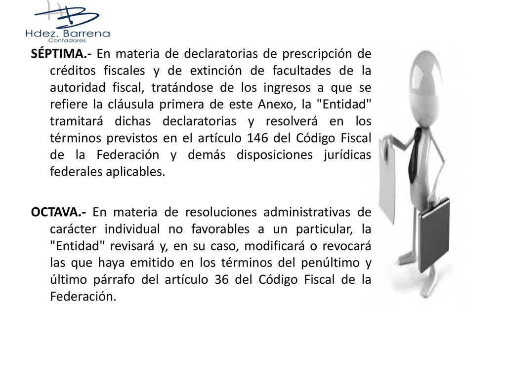 SÉPTIMA.- En materia de declaratorias de prescripción de créditos fiscales y de extinción de facultades de la autoridad fiscal, tratándose de los ingresos a que se refiere la cláusula primera de este Anexo, la Entidad tramitará dichas declaratorias y resolverá en los términos previstos en el artículo 146 del Código Fiscal de la Federación y demás disposiciones jurídicas federales aplicables.