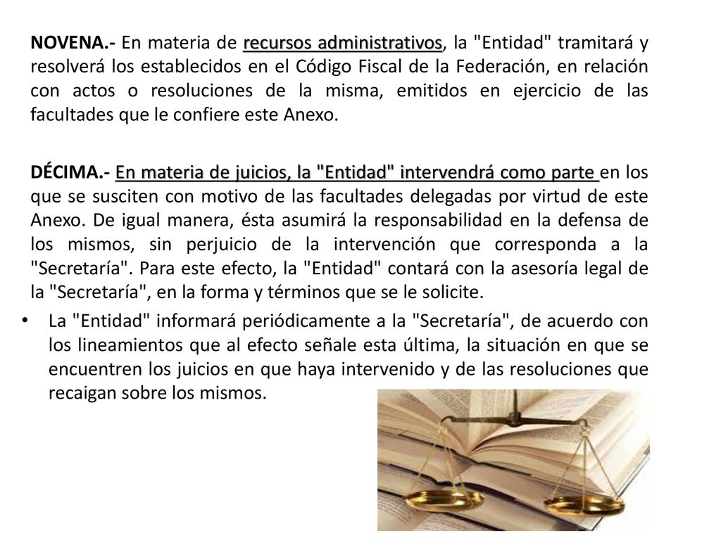 NOVENA.- En materia de recursos administrativos, la Entidad tramitará y resolverá los establecidos en el Código Fiscal de la Federación, en relación con actos o resoluciones de la misma, emitidos en ejercicio de las facultades que le confiere este Anexo.