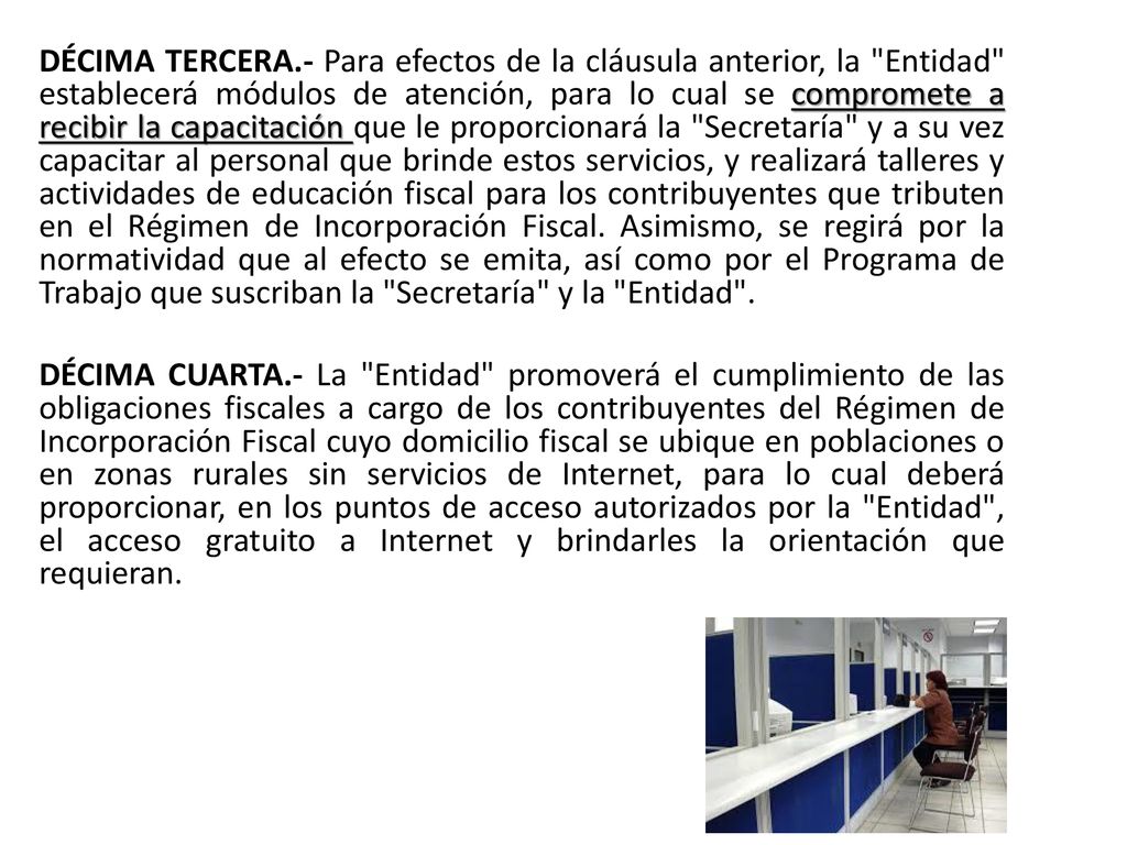 DÉCIMA TERCERA.- Para efectos de la cláusula anterior, la Entidad establecerá módulos de atención, para lo cual se compromete a recibir la capacitación que le proporcionará la Secretaría y a su vez capacitar al personal que brinde estos servicios, y realizará talleres y actividades de educación fiscal para los contribuyentes que tributen en el Régimen de Incorporación Fiscal.